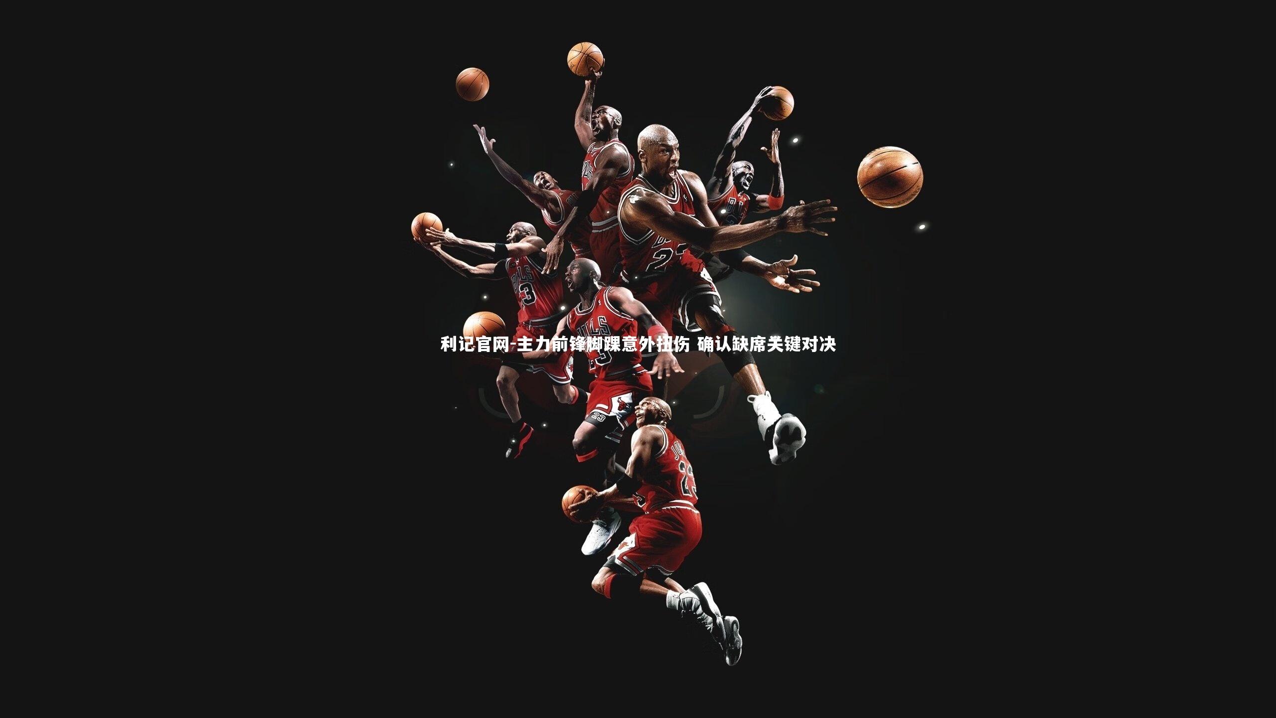 利记官网-主力前锋脚踝意外扭伤 确认缺席关键对决